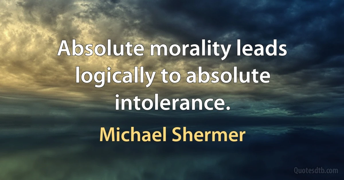 Absolute morality leads logically to absolute intolerance. (Michael Shermer)