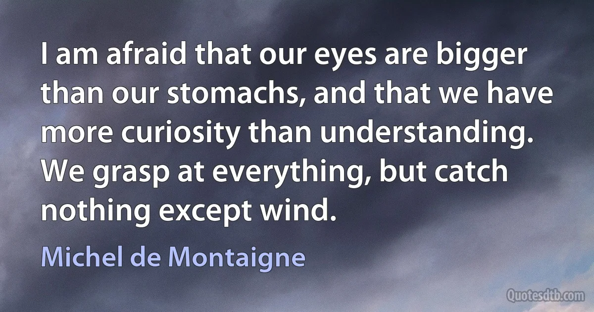 I am afraid that our eyes are bigger than our stomachs, and that we have more curiosity than understanding. We grasp at everything, but catch nothing except wind. (Michel de Montaigne)