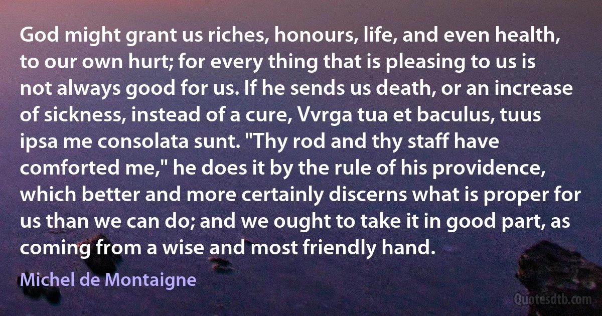 God might grant us riches, honours, life, and even health, to our own hurt; for every thing that is pleasing to us is not always good for us. If he sends us death, or an increase of sickness, instead of a cure, Vvrga tua et baculus, tuus ipsa me consolata sunt. "Thy rod and thy staff have comforted me," he does it by the rule of his providence, which better and more certainly discerns what is proper for us than we can do; and we ought to take it in good part, as coming from a wise and most friendly hand. (Michel de Montaigne)