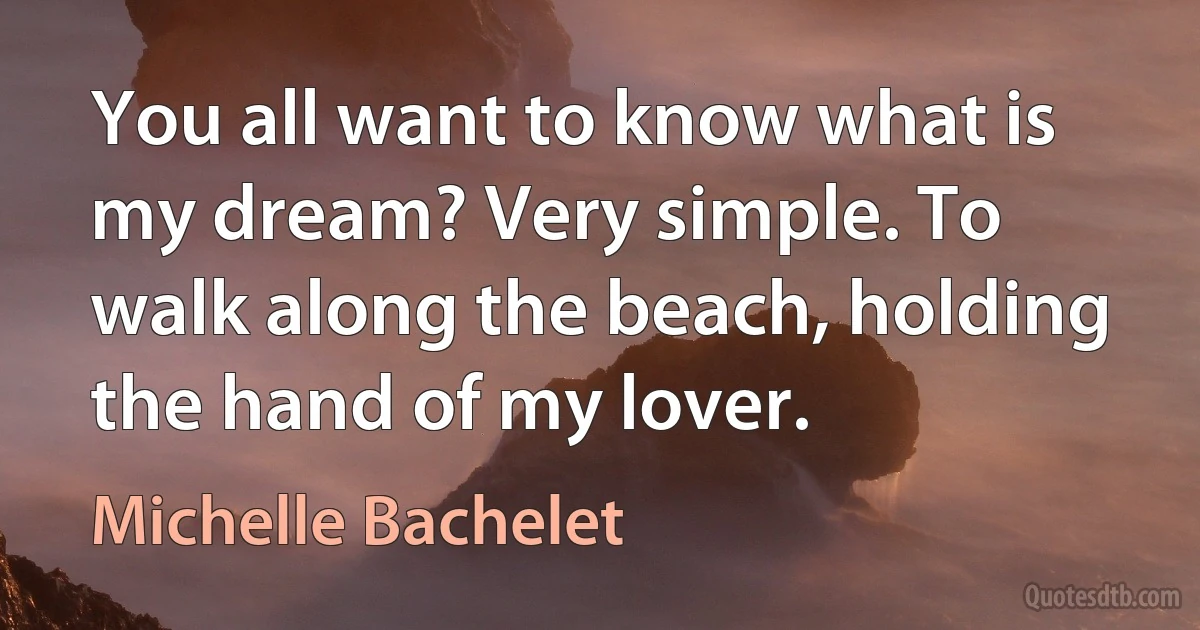 You all want to know what is my dream? Very simple. To walk along the beach, holding the hand of my lover. (Michelle Bachelet)