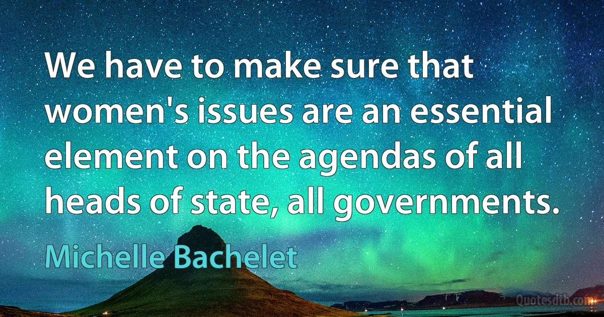 We have to make sure that women's issues are an essential element on the agendas of all heads of state, all governments. (Michelle Bachelet)