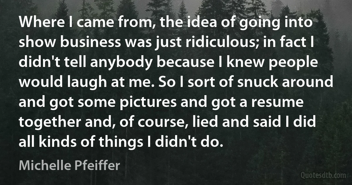 Where I came from, the idea of going into show business was just ridiculous; in fact I didn't tell anybody because I knew people would laugh at me. So I sort of snuck around and got some pictures and got a resume together and, of course, lied and said I did all kinds of things I didn't do. (Michelle Pfeiffer)