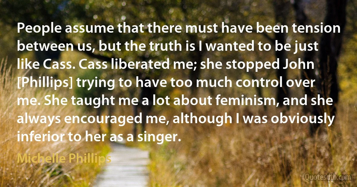 People assume that there must have been tension between us, but the truth is I wanted to be just like Cass. Cass liberated me; she stopped John [Phillips] trying to have too much control over me. She taught me a lot about feminism, and she always encouraged me, although I was obviously inferior to her as a singer. (Michelle Phillips)