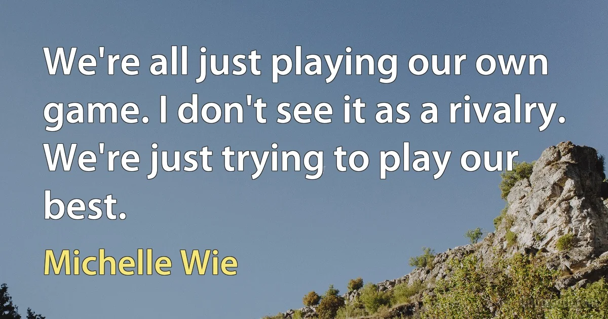 We're all just playing our own game. I don't see it as a rivalry. We're just trying to play our best. (Michelle Wie)