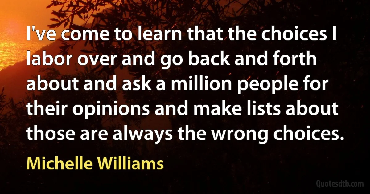 I've come to learn that the choices I labor over and go back and forth about and ask a million people for their opinions and make lists about those are always the wrong choices. (Michelle Williams)