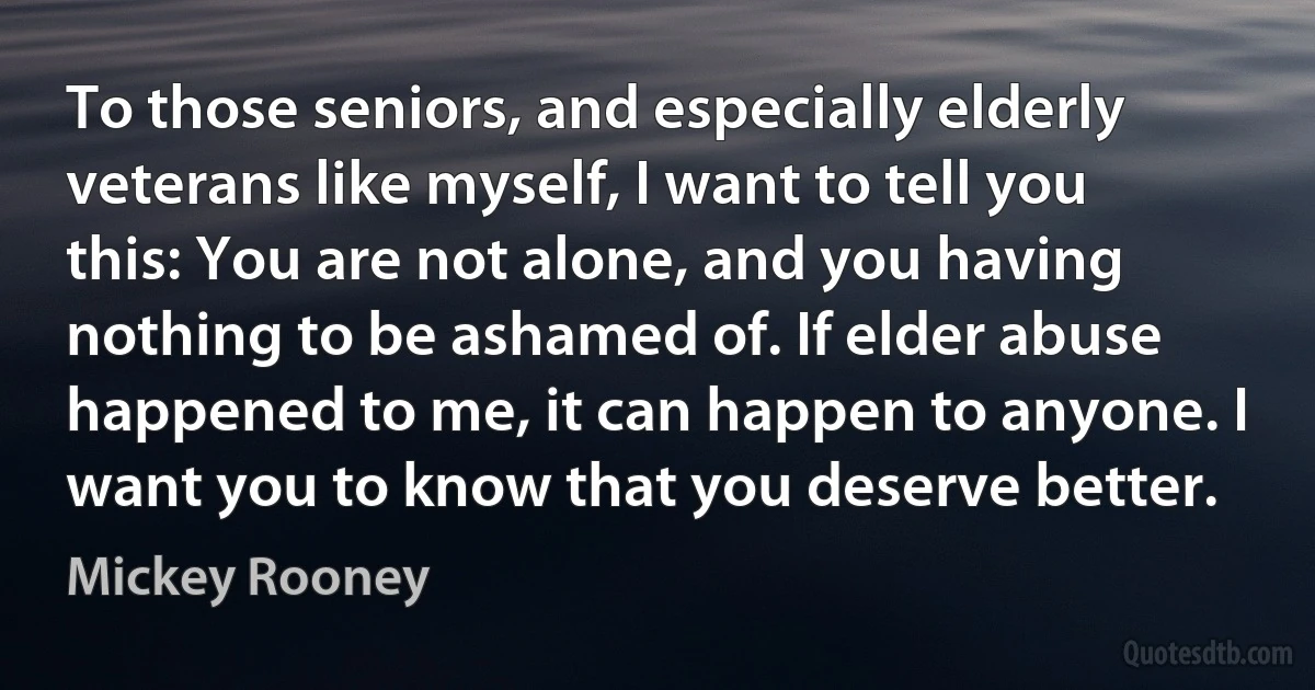 To those seniors, and especially elderly veterans like myself, I want to tell you this: You are not alone, and you having nothing to be ashamed of. If elder abuse happened to me, it can happen to anyone. I want you to know that you deserve better. (Mickey Rooney)