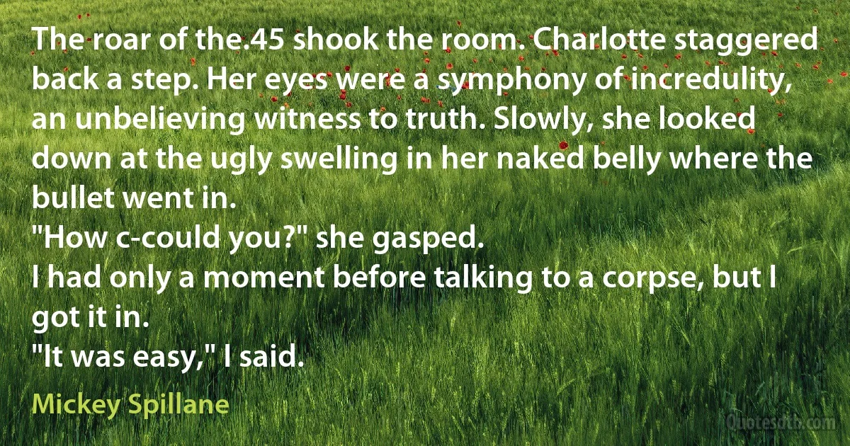 The roar of the.45 shook the room. Charlotte staggered back a step. Her eyes were a symphony of incredulity, an unbelieving witness to truth. Slowly, she looked down at the ugly swelling in her naked belly where the bullet went in.
"How c-could you?" she gasped.
I had only a moment before talking to a corpse, but I got it in.
"It was easy," I said. (Mickey Spillane)