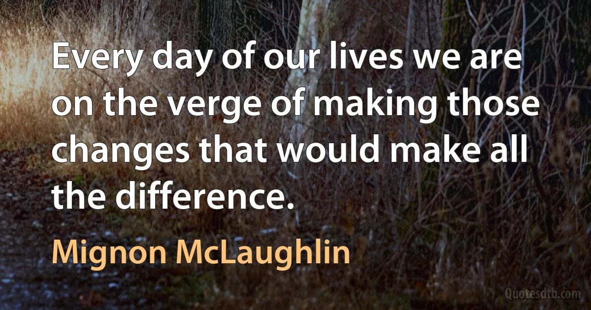 Every day of our lives we are on the verge of making those changes that would make all the difference. (Mignon McLaughlin)