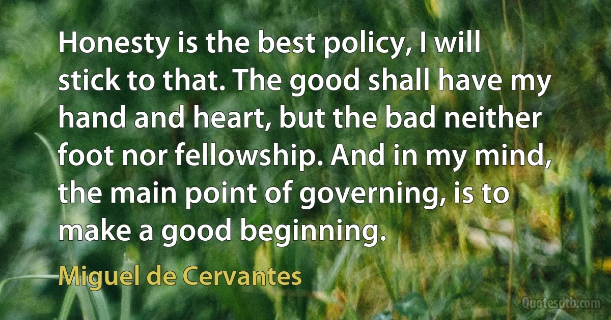 Honesty is the best policy, I will stick to that. The good shall have my hand and heart, but the bad neither foot nor fellowship. And in my mind, the main point of governing, is to make a good beginning. (Miguel de Cervantes)