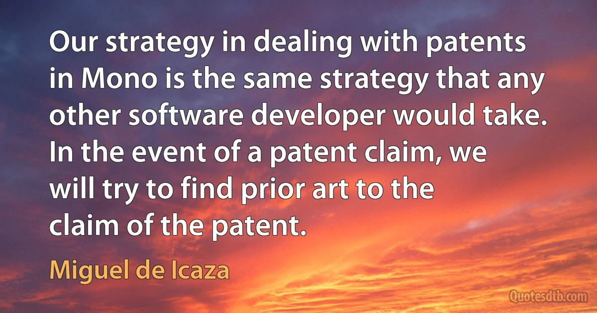 Our strategy in dealing with patents in Mono is the same strategy that any other software developer would take. In the event of a patent claim, we will try to find prior art to the claim of the patent. (Miguel de Icaza)