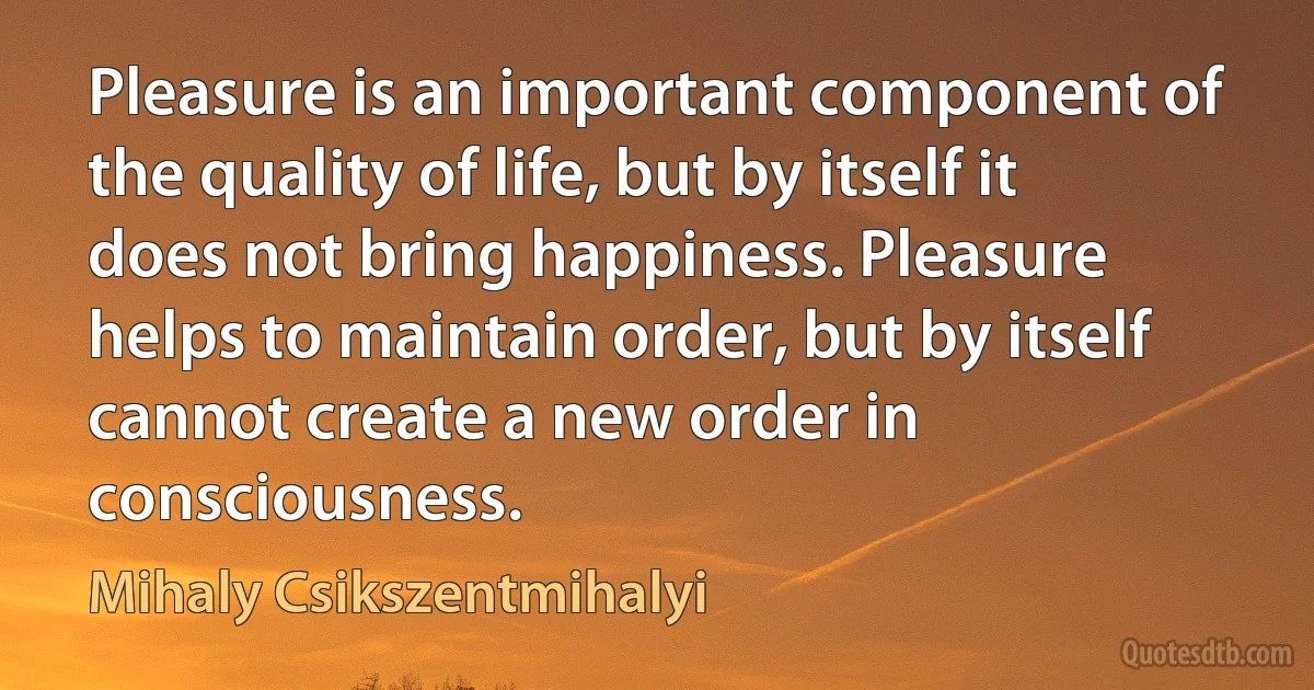 Pleasure is an important component of the quality of life, but by itself it does not bring happiness. Pleasure helps to maintain order, but by itself cannot create a new order in consciousness. (Mihaly Csikszentmihalyi)