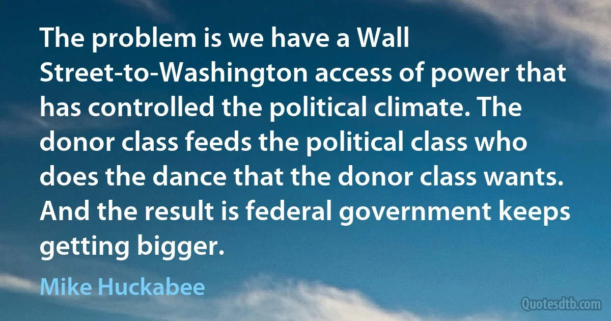 The problem is we have a Wall Street-to-Washington access of power that has controlled the political climate. The donor class feeds the political class who does the dance that the donor class wants. And the result is federal government keeps getting bigger. (Mike Huckabee)