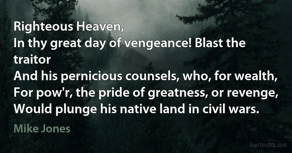 Righteous Heaven,
In thy great day of vengeance! Blast the traitor
And his pernicious counsels, who, for wealth,
For pow'r, the pride of greatness, or revenge,
Would plunge his native land in civil wars. (Mike Jones)