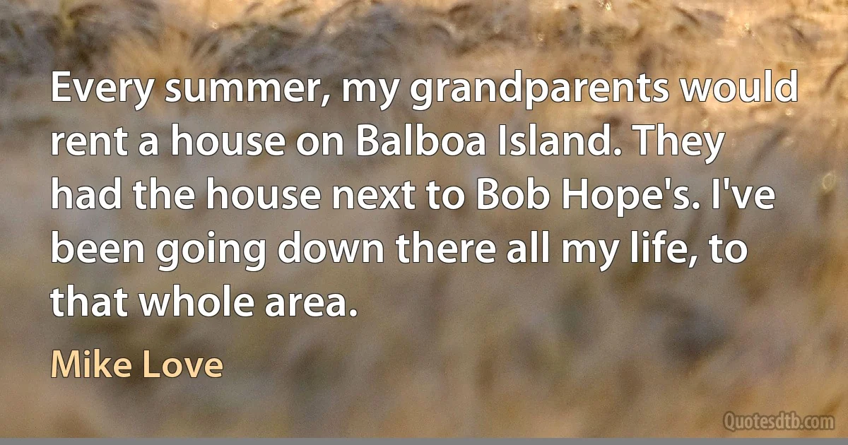 Every summer, my grandparents would rent a house on Balboa Island. They had the house next to Bob Hope's. I've been going down there all my life, to that whole area. (Mike Love)