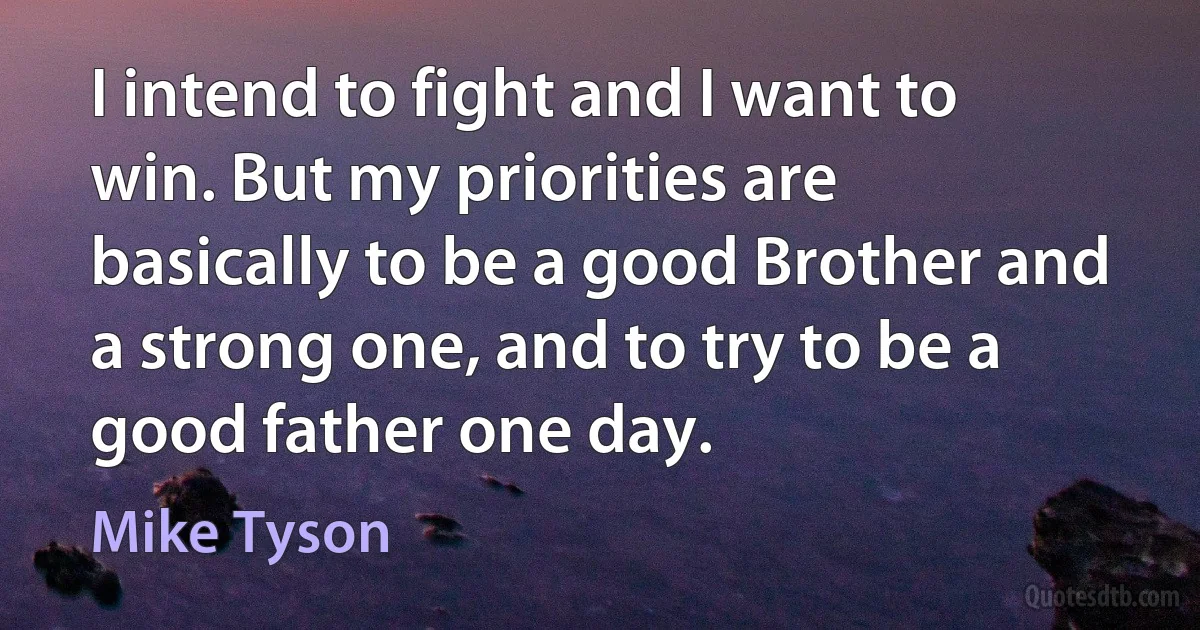 I intend to fight and I want to win. But my priorities are basically to be a good Brother and a strong one, and to try to be a good father one day. (Mike Tyson)