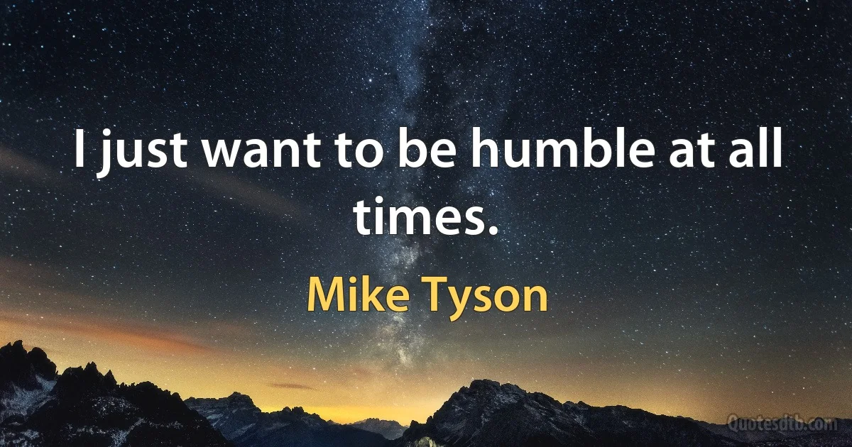 I just want to be humble at all times. (Mike Tyson)