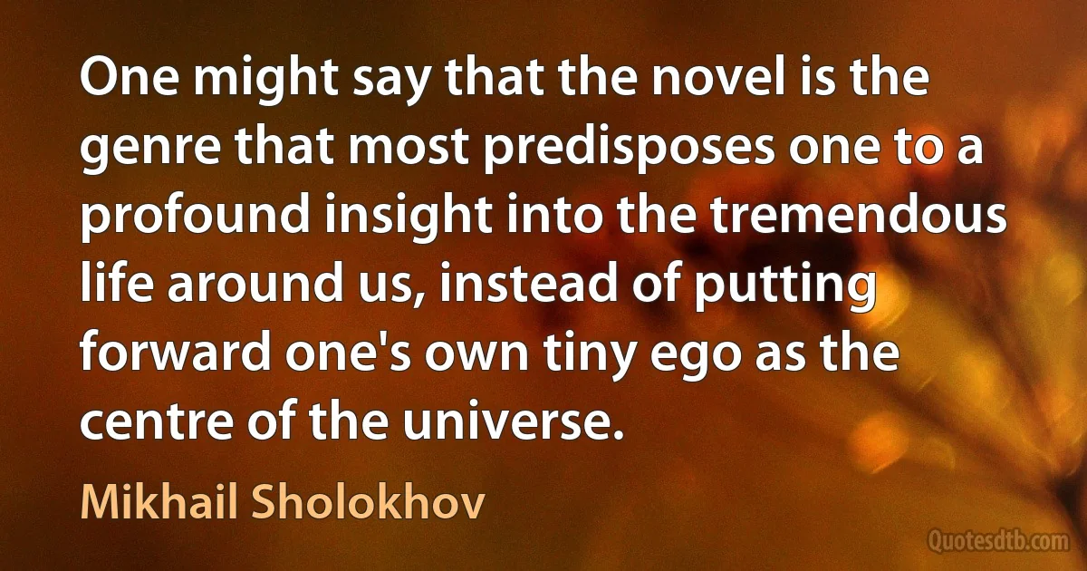 One might say that the novel is the genre that most predisposes one to a profound insight into the tremendous life around us, instead of putting forward one's own tiny ego as the centre of the universe. (Mikhail Sholokhov)