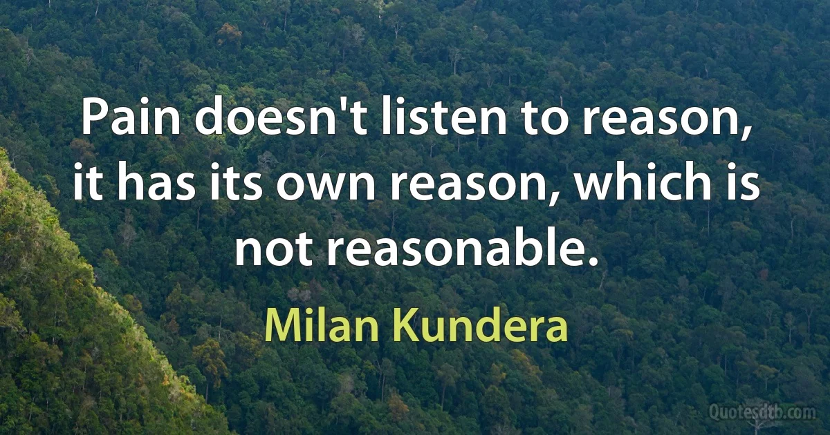 Pain doesn't listen to reason, it has its own reason, which is not reasonable. (Milan Kundera)