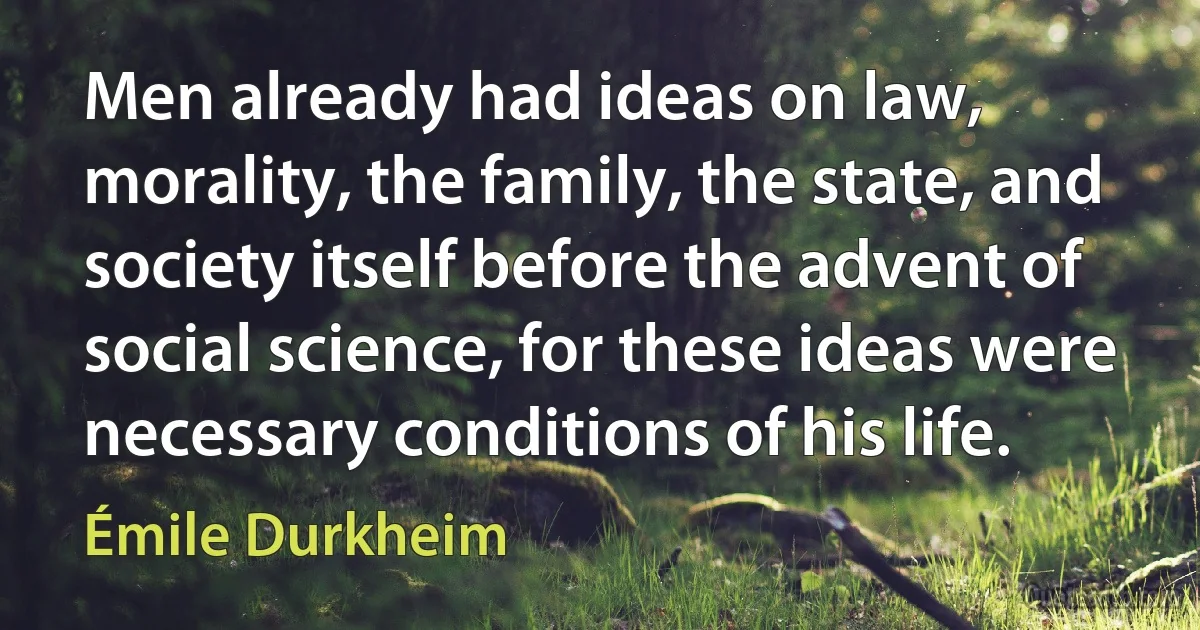 Men already had ideas on law, morality, the family, the state, and society itself before the advent of social science, for these ideas were necessary conditions of his life. (Émile Durkheim)