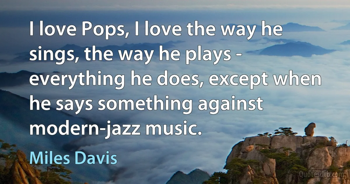 I love Pops, I love the way he sings, the way he plays - everything he does, except when he says something against modern-jazz music. (Miles Davis)