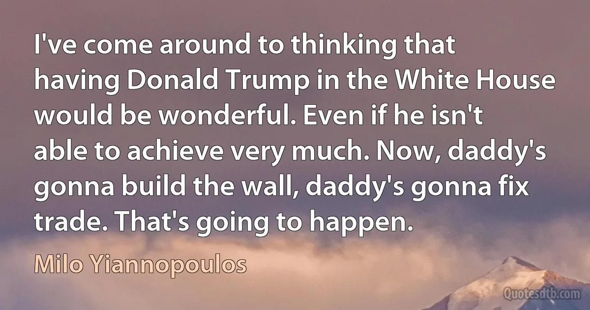 I've come around to thinking that having Donald Trump in the White House would be wonderful. Even if he isn't able to achieve very much. Now, daddy's gonna build the wall, daddy's gonna fix trade. That's going to happen. (Milo Yiannopoulos)