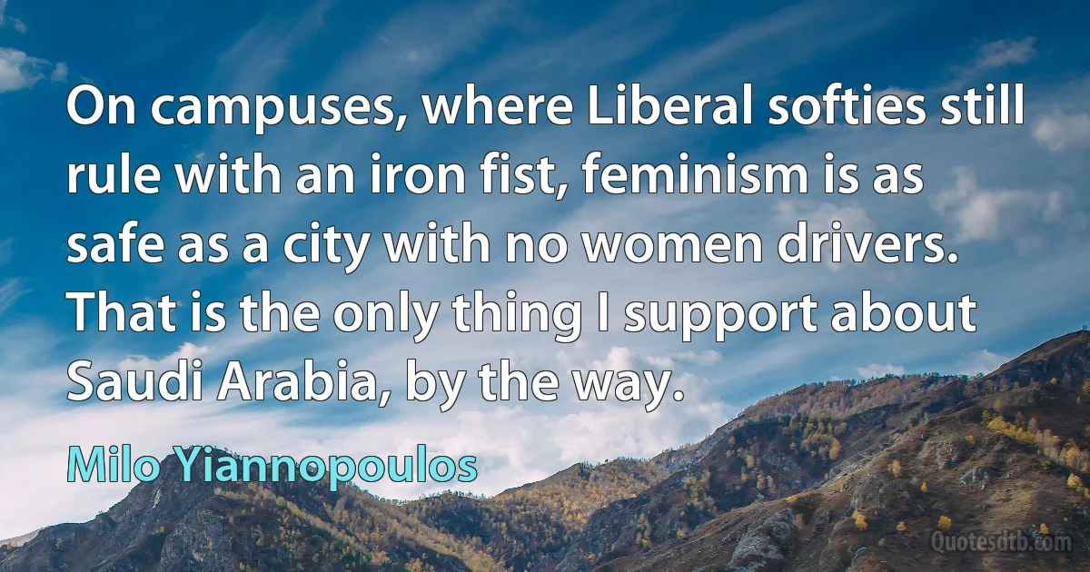 On campuses, where Liberal softies still rule with an iron fist, feminism is as safe as a city with no women drivers. That is the only thing I support about Saudi Arabia, by the way. (Milo Yiannopoulos)