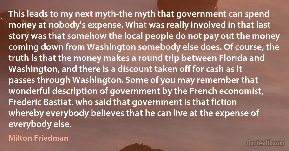 This leads to my next myth-the myth that government can spend money at nobody's expense. What was really involved in that last story was that somehow the local people do not pay out the money coming down from Washington somebody else does. Of course, the truth is that the money makes a round trip between Florida and Washington, and there is a discount taken off for cash as it passes through Washington. Some of you may remember that wonderful description of government by the French economist, Frederic Bastiat, who said that government is that fiction whereby everybody believes that he can live at the expense of everybody else. (Milton Friedman)