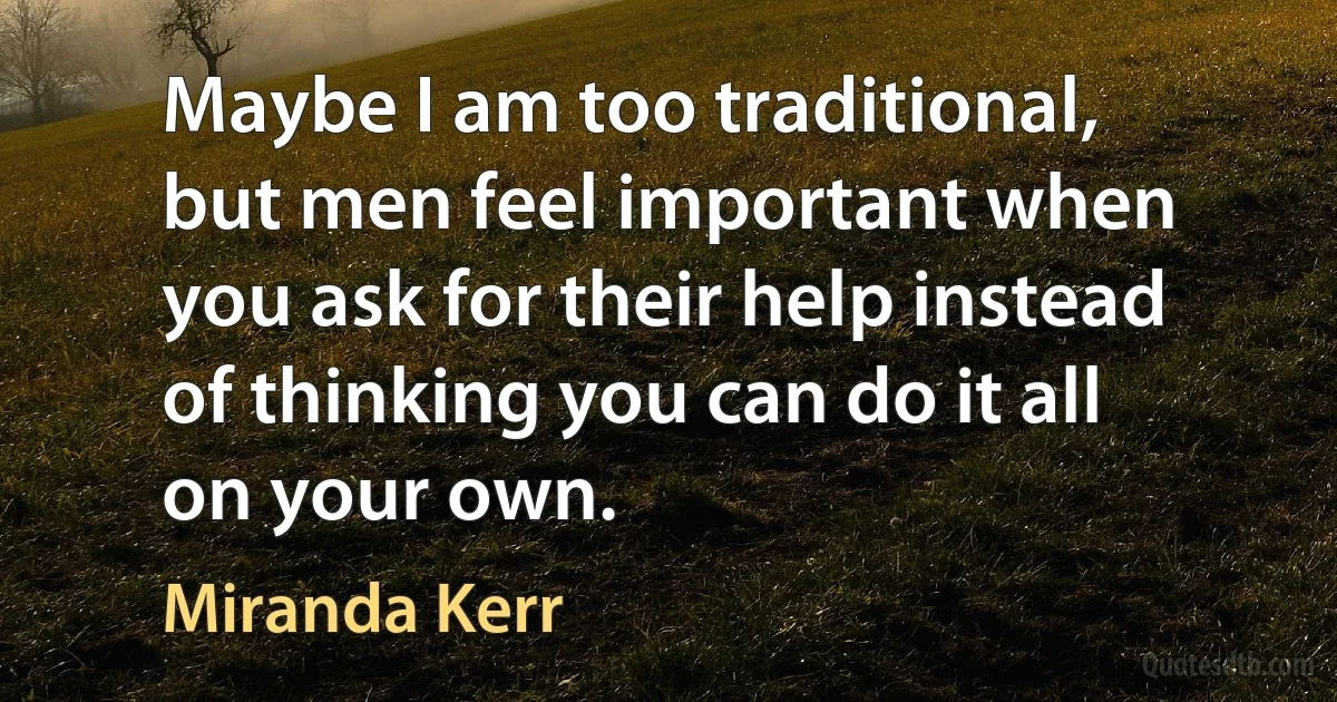 Maybe I am too traditional, but men feel important when you ask for their help instead of thinking you can do it all on your own. (Miranda Kerr)