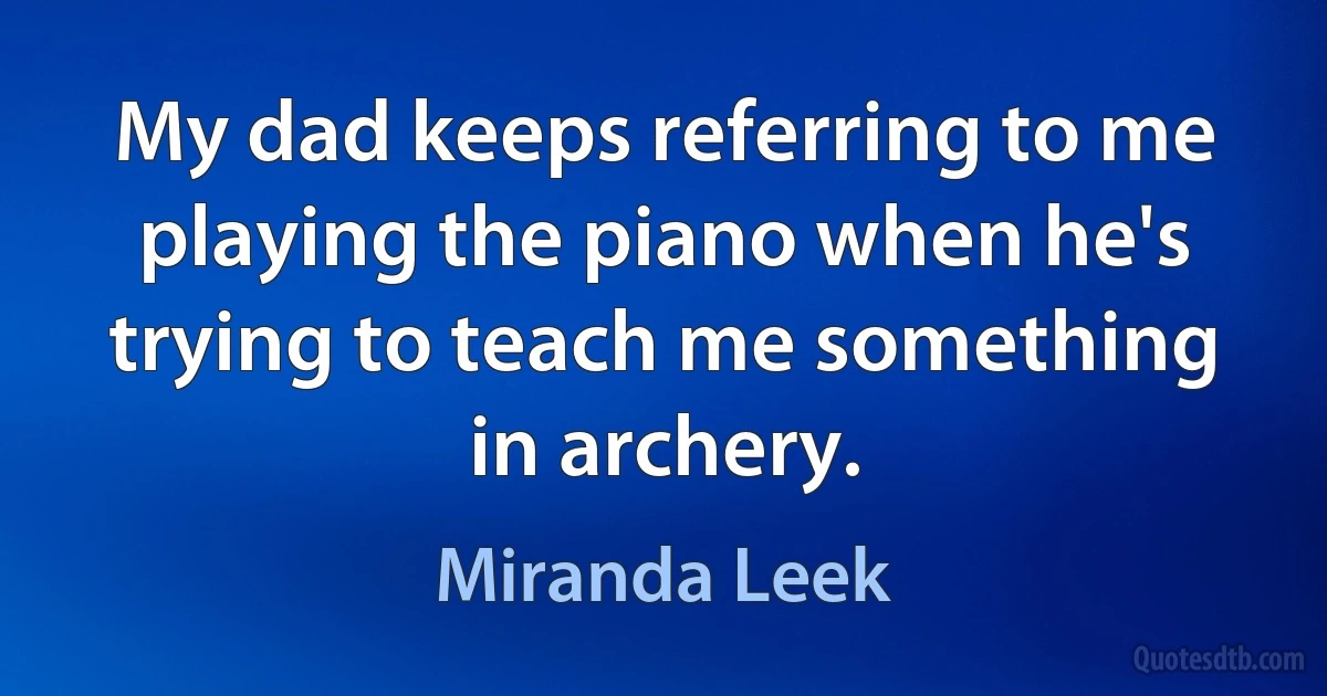 My dad keeps referring to me playing the piano when he's trying to teach me something in archery. (Miranda Leek)