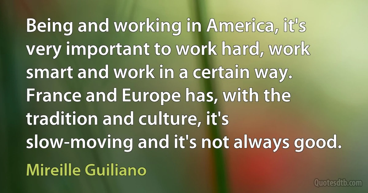 Being and working in America, it's very important to work hard, work smart and work in a certain way. France and Europe has, with the tradition and culture, it's slow-moving and it's not always good. (Mireille Guiliano)