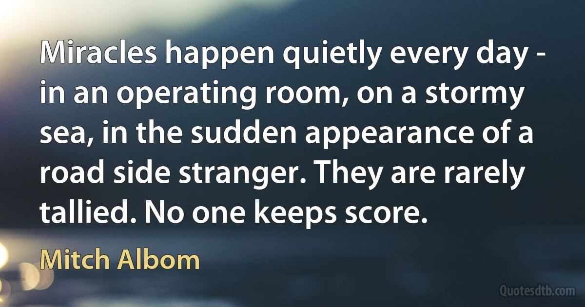 Miracles happen quietly every day - in an operating room, on a stormy sea, in the sudden appearance of a road side stranger. They are rarely tallied. No one keeps score. (Mitch Albom)