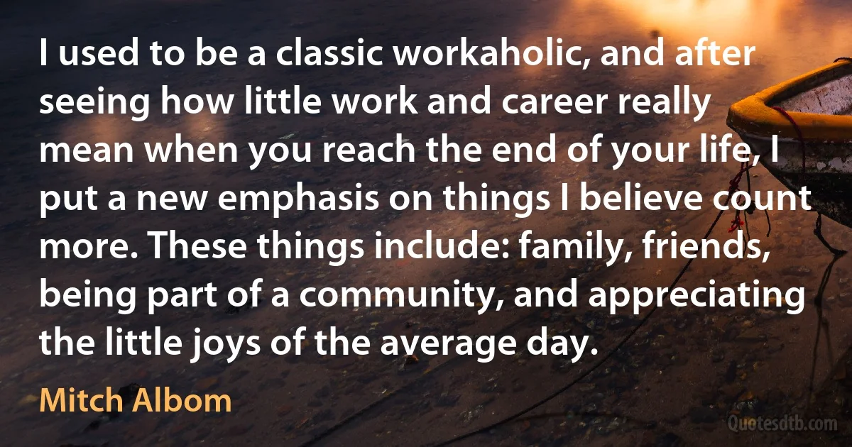 I used to be a classic workaholic, and after seeing how little work and career really mean when you reach the end of your life, I put a new emphasis on things I believe count more. These things include: family, friends, being part of a community, and appreciating the little joys of the average day. (Mitch Albom)