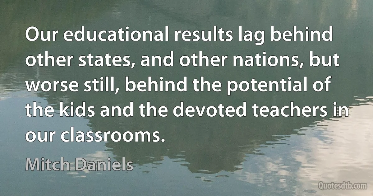 Our educational results lag behind other states, and other nations, but worse still, behind the potential of the kids and the devoted teachers in our classrooms. (Mitch Daniels)