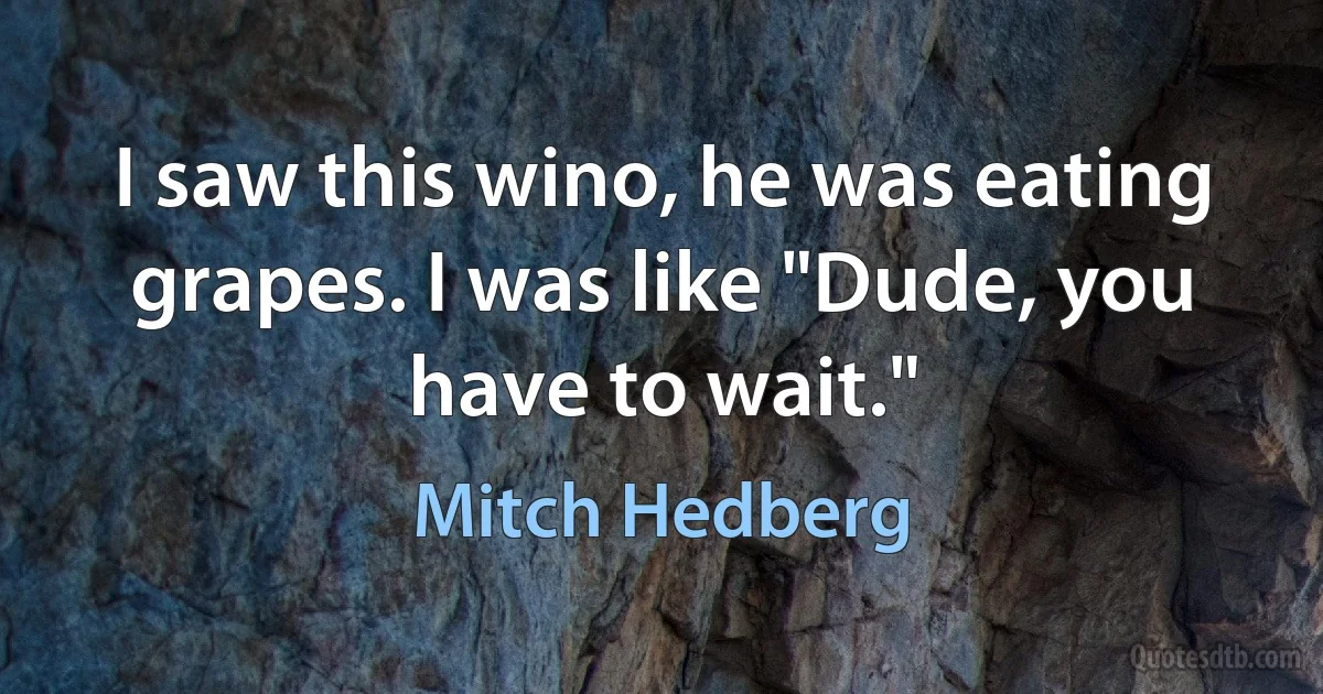 I saw this wino, he was eating grapes. I was like "Dude, you have to wait." (Mitch Hedberg)