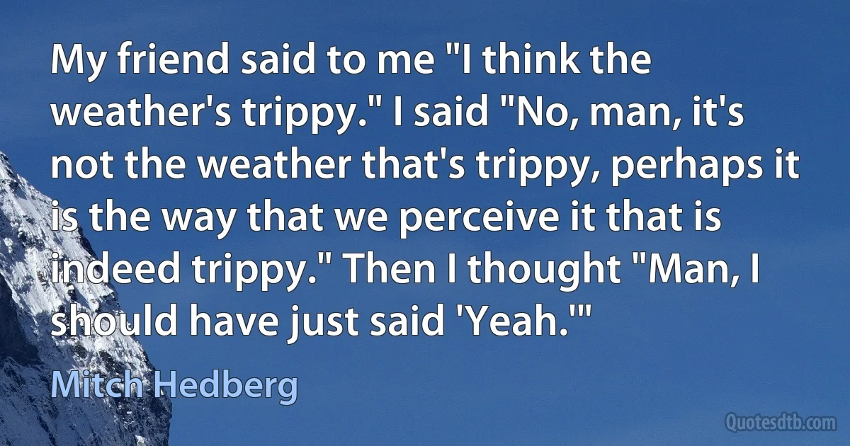 My friend said to me "I think the weather's trippy." I said "No, man, it's not the weather that's trippy, perhaps it is the way that we perceive it that is indeed trippy." Then I thought "Man, I should have just said 'Yeah.'" (Mitch Hedberg)