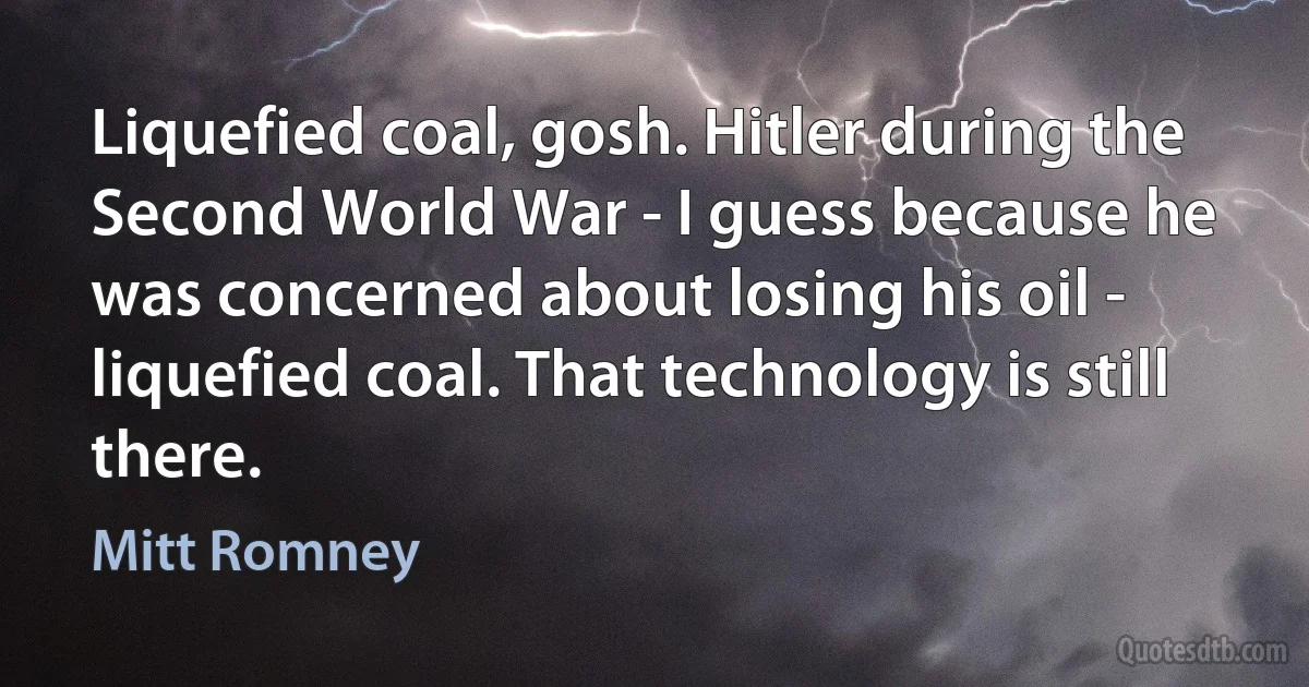 Liquefied coal, gosh. Hitler during the Second World War - I guess because he was concerned about losing his oil - liquefied coal. That technology is still there. (Mitt Romney)