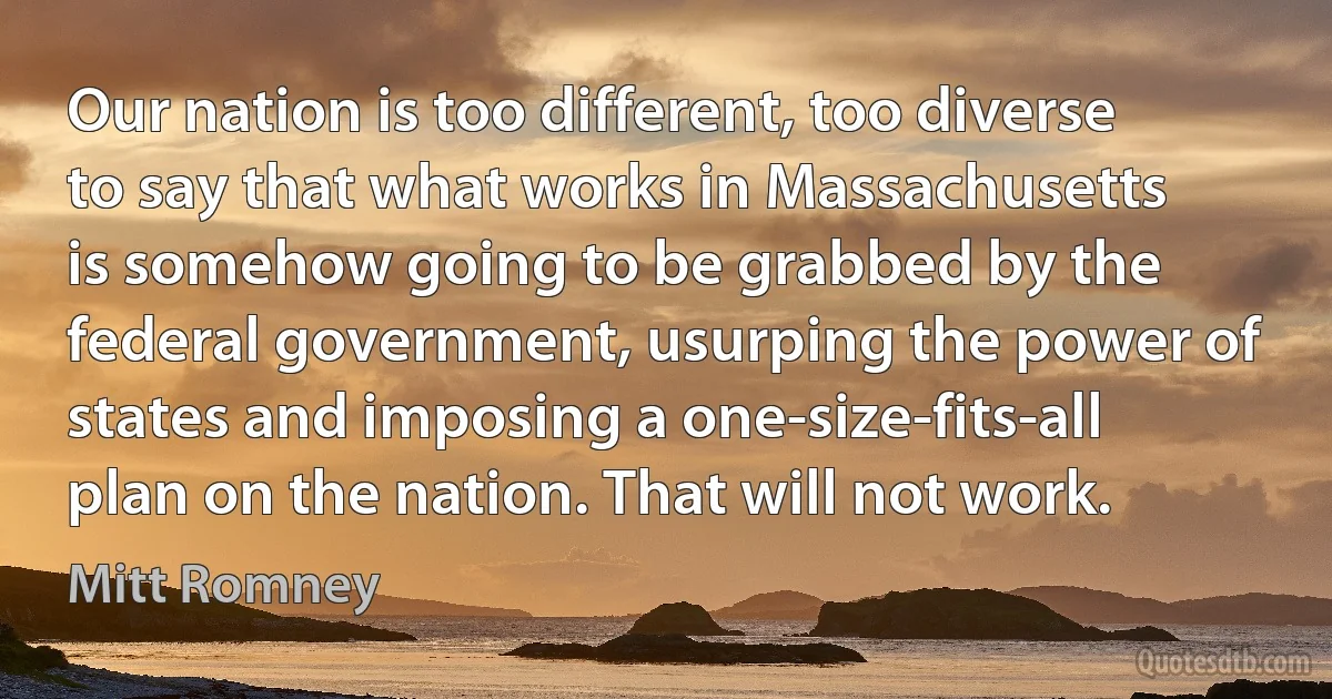 Our nation is too different, too diverse to say that what works in Massachusetts is somehow going to be grabbed by the federal government, usurping the power of states and imposing a one-size-fits-all plan on the nation. That will not work. (Mitt Romney)