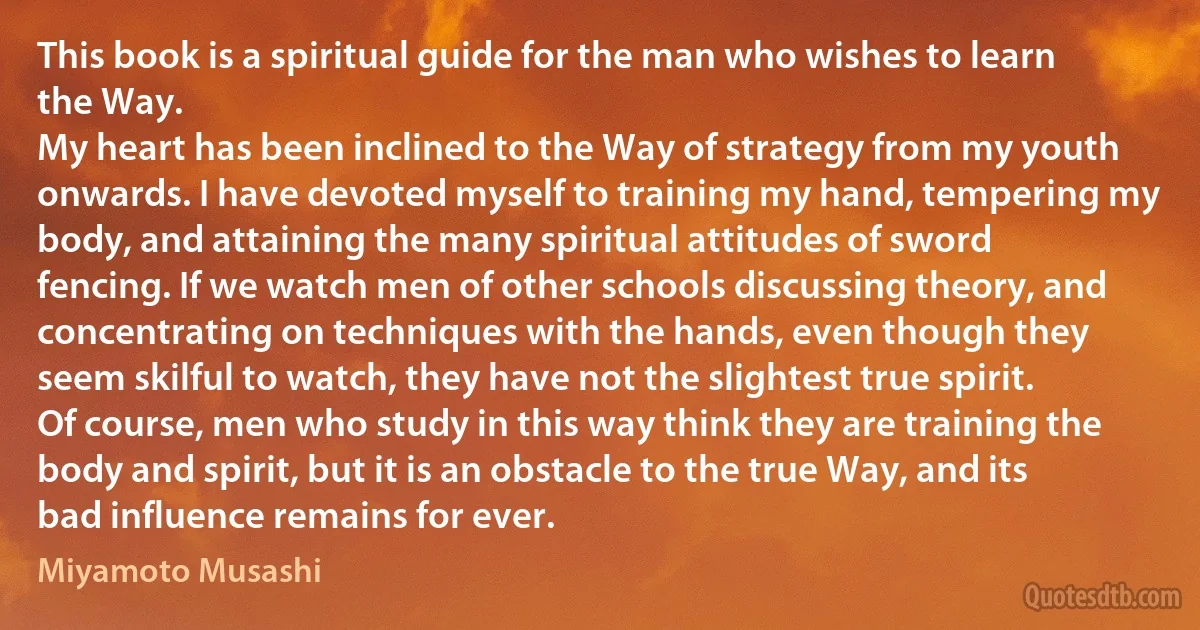 This book is a spiritual guide for the man who wishes to learn the Way.
My heart has been inclined to the Way of strategy from my youth onwards. I have devoted myself to training my hand, tempering my body, and attaining the many spiritual attitudes of sword fencing. If we watch men of other schools discussing theory, and concentrating on techniques with the hands, even though they seem skilful to watch, they have not the slightest true spirit.
Of course, men who study in this way think they are training the body and spirit, but it is an obstacle to the true Way, and its bad influence remains for ever. (Miyamoto Musashi)