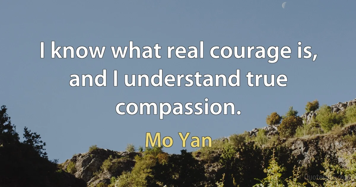 I know what real courage is, and I understand true compassion. (Mo Yan)