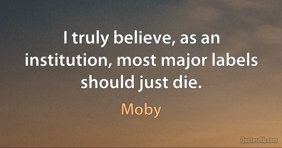 I truly believe, as an institution, most major labels should just die. (Moby)