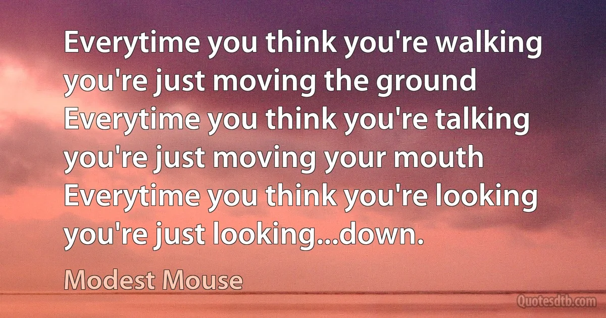 Everytime you think you're walking you're just moving the ground
Everytime you think you're talking you're just moving your mouth
Everytime you think you're looking you're just looking...down. (Modest Mouse)