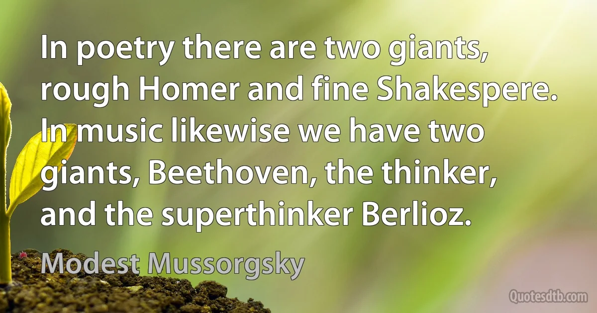 In poetry there are two giants, rough Homer and fine Shakespere. In music likewise we have two giants, Beethoven, the thinker, and the superthinker Berlioz. (Modest Mussorgsky)