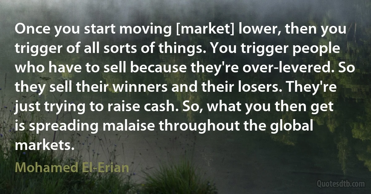 Once you start moving [market] lower, then you trigger of all sorts of things. You trigger people who have to sell because they're over-levered. So they sell their winners and their losers. They're just trying to raise cash. So, what you then get is spreading malaise throughout the global markets. (Mohamed El-Erian)