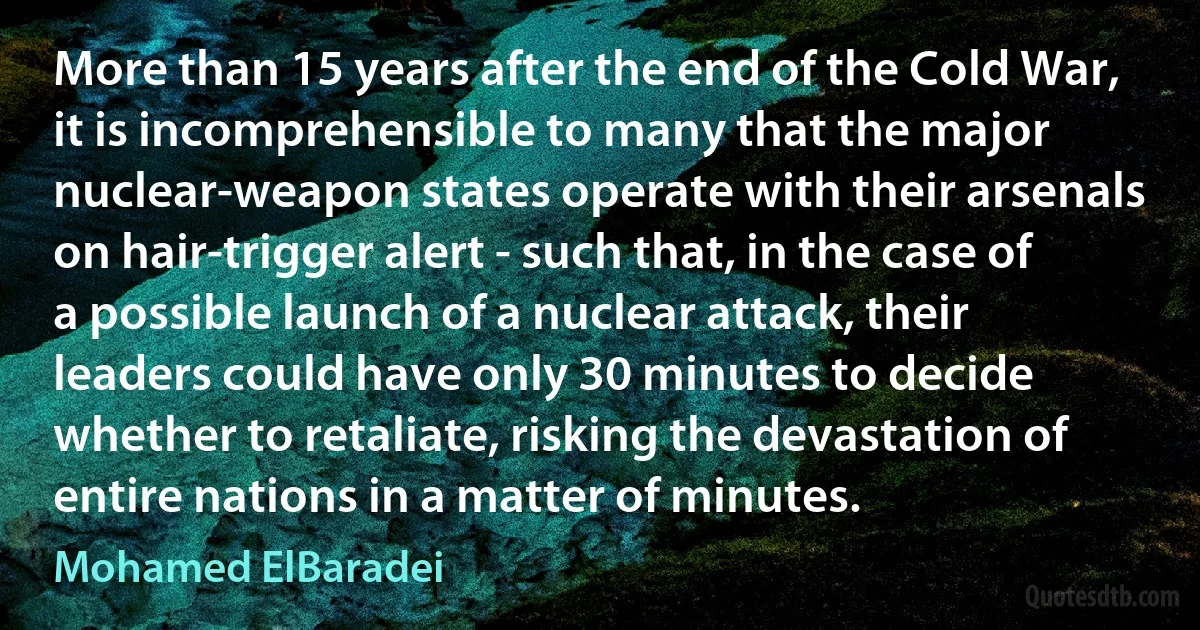 More than 15 years after the end of the Cold War, it is incomprehensible to many that the major nuclear-weapon states operate with their arsenals on hair-trigger alert - such that, in the case of a possible launch of a nuclear attack, their leaders could have only 30 minutes to decide whether to retaliate, risking the devastation of entire nations in a matter of minutes. (Mohamed ElBaradei)