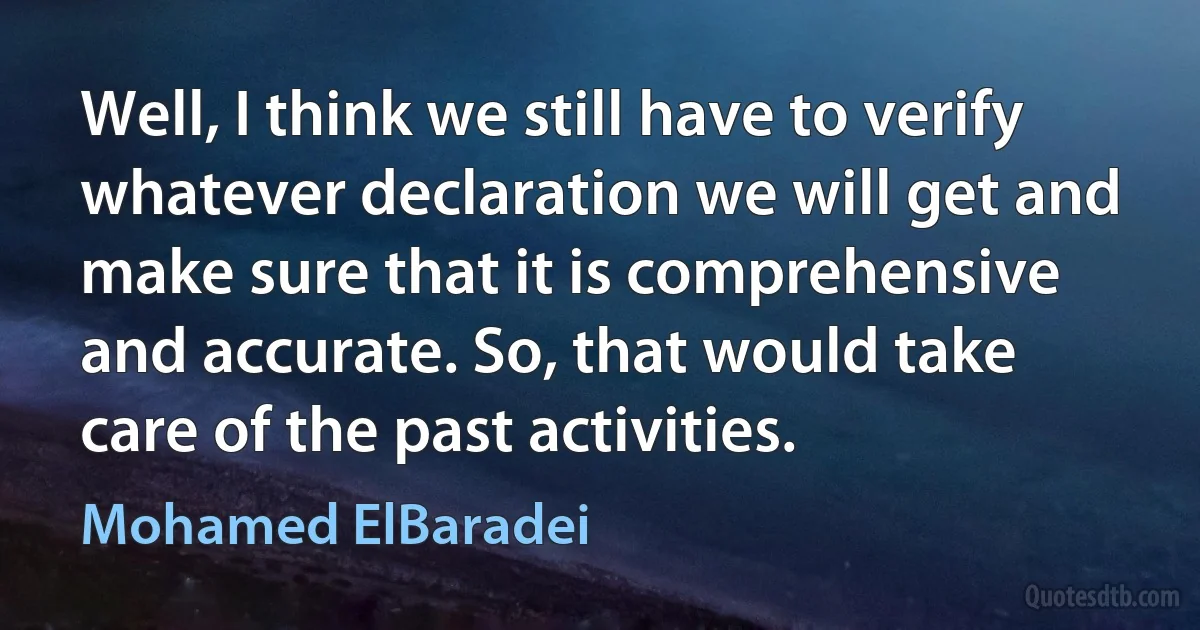 Well, I think we still have to verify whatever declaration we will get and make sure that it is comprehensive and accurate. So, that would take care of the past activities. (Mohamed ElBaradei)