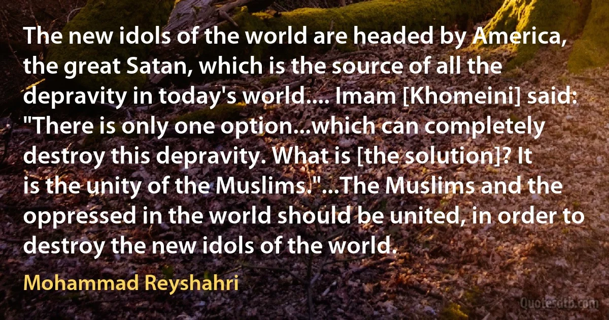 The new idols of the world are headed by America, the great Satan, which is the source of all the depravity in today's world.... Imam [Khomeini] said: "There is only one option...which can completely destroy this depravity. What is [the solution]? It is the unity of the Muslims."...The Muslims and the oppressed in the world should be united, in order to destroy the new idols of the world. (Mohammad Reyshahri)