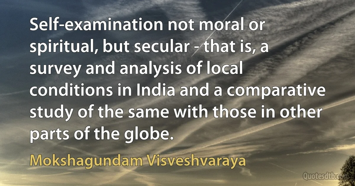 Self-examination not moral or spiritual, but secular - that is, a survey and analysis of local conditions in India and a comparative study of the same with those in other parts of the globe. (Mokshagundam Visveshvaraya)