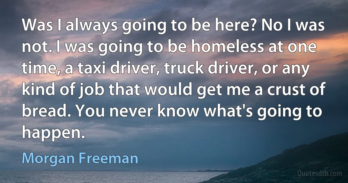 Was I always going to be here? No I was not. I was going to be homeless at one time, a taxi driver, truck driver, or any kind of job that would get me a crust of bread. You never know what's going to happen. (Morgan Freeman)