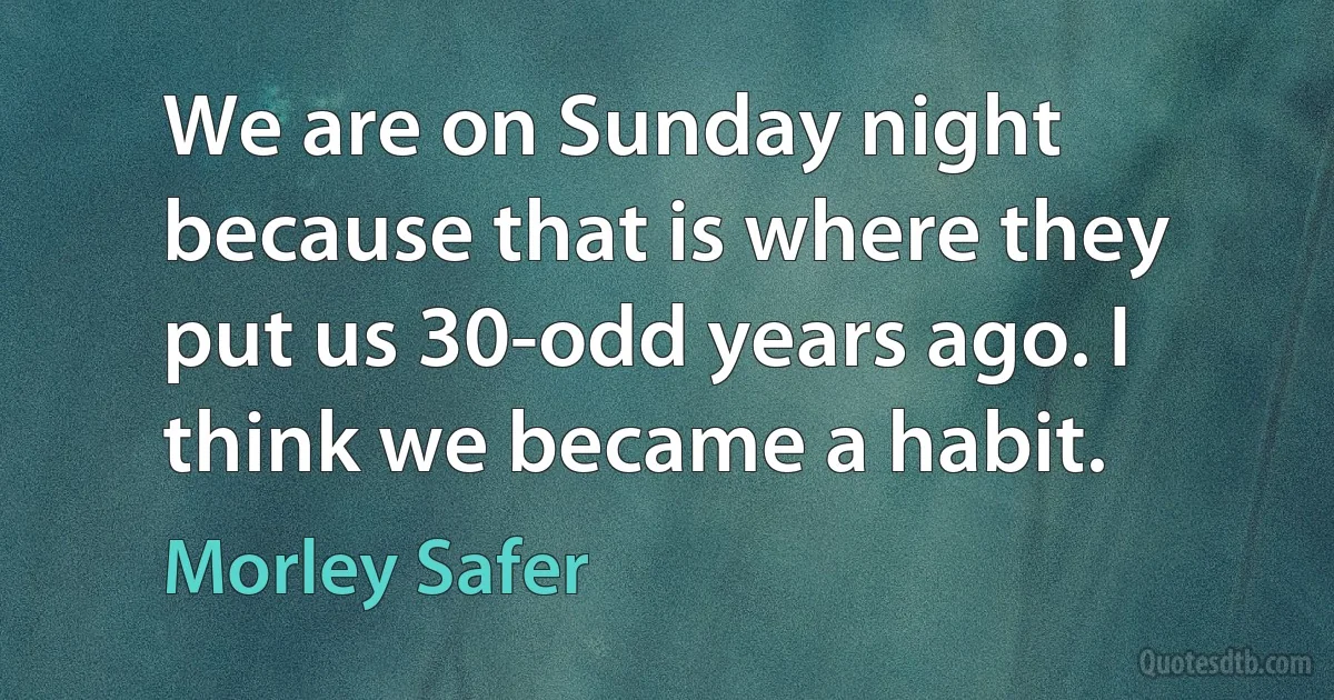 We are on Sunday night because that is where they put us 30-odd years ago. I think we became a habit. (Morley Safer)