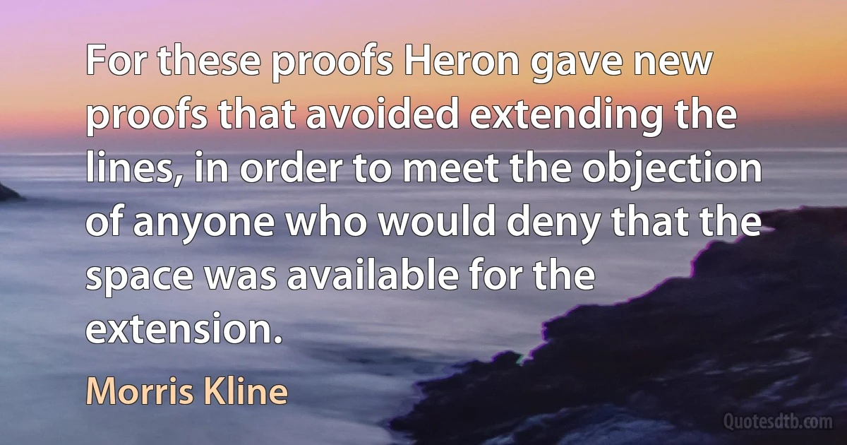 For these proofs Heron gave new proofs that avoided extending the lines, in order to meet the objection of anyone who would deny that the space was available for the extension. (Morris Kline)